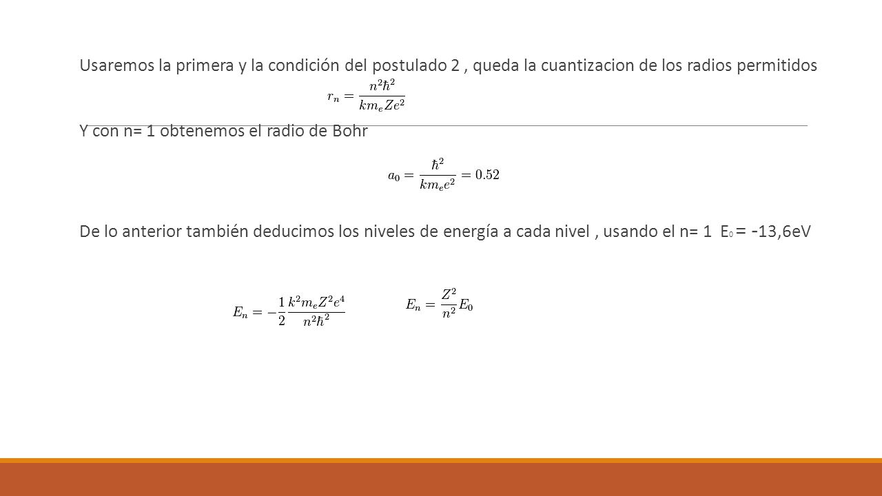 Usaremos la primera y la condición del postulado 2 , queda la cuantizacion de los radios permitidos Y con n= 1 obtenemos el radio de Bohr De lo anterior también deducimos los niveles de energía a cada nivel , usando el n= 1 E0 = -13,6eV