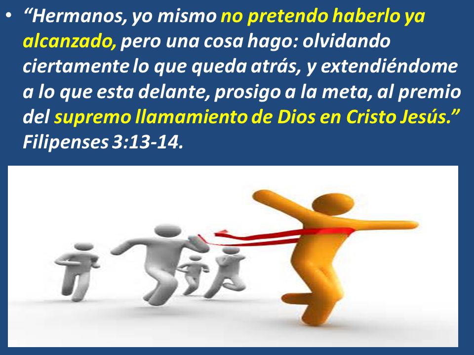 Hermanos, yo mismo no pretendo haberlo ya alcanzado, pero una cosa hago: olvidando ciertamente lo que queda atrás, y extendiéndome a lo que esta delante, prosigo a la meta, al premio del supremo llamamiento de Dios en Cristo Jesús. Filipenses 3:13-14.