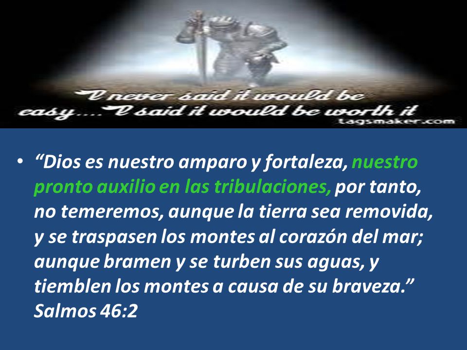 Dios es nuestro amparo y fortaleza, nuestro pronto auxilio en las tribulaciones, por tanto, no temeremos, aunque la tierra sea removida, y se traspasen los montes al corazón del mar; aunque bramen y se turben sus aguas, y tiemblen los montes a causa de su braveza. Salmos 46:2