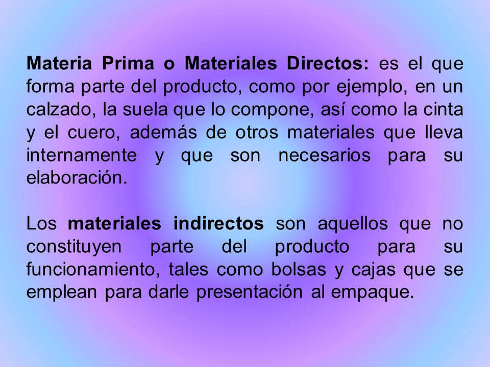 Materia Prima o Materiales Directos: es el que forma parte del producto, como por ejemplo, en un calzado, la suela que lo compone, así como la cinta y el cuero, además de otros materiales que lleva internamente y que son necesarios para su elaboración.