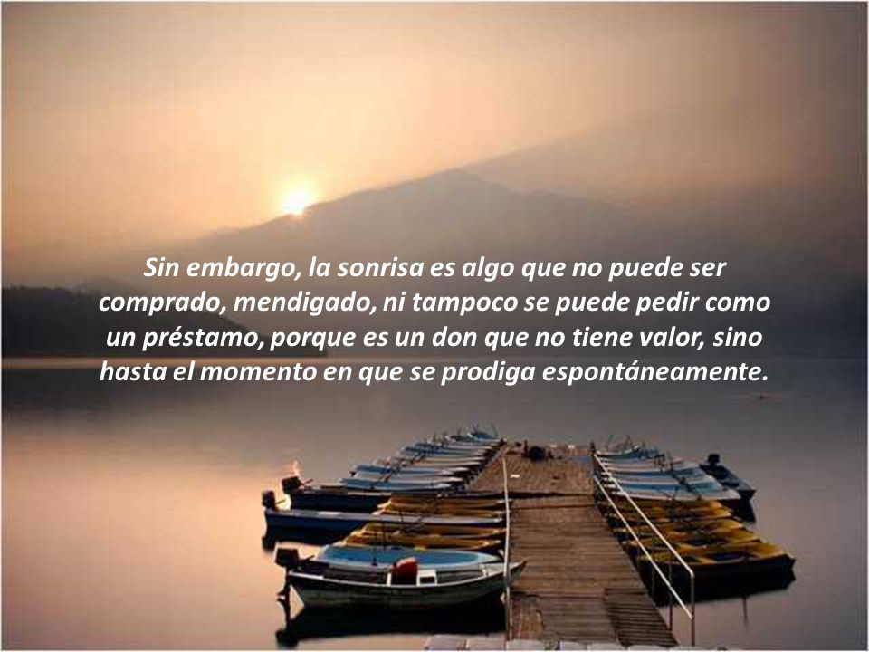 Sin embargo, la sonrisa es algo que no puede ser comprado, mendigado, ni tampoco se puede pedir como un préstamo, porque es un don que no tiene valor, sino hasta el momento en que se prodiga espontáneamente.