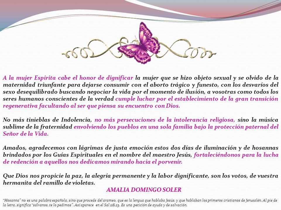 A la mujer Espirita cabe el honor de dignificar la mujer que se hizo objeto sexual y se olvido de la maternidad triunfante para dejarse consumir con el aborto trágico y funesto, con los desvaríos del sexo desequilibrado buscando negociar la vida por el momento de ilusión, a vosotras como todos los seres humanos conscientes de la verdad cumple luchar por el establecimiento de la gran transición regenerativa facultando al ser que piensa su encuentro con Dios.