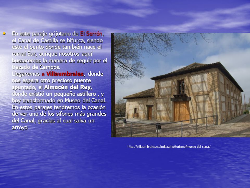 En este paraje grijotano de El Serrón, el Canal de Castilla se bifurca, siendo éste el punto donde también nace el ramal Sur, aunque nosotros aquí buscaremos la manera de seguir por el trazado de Campos. Llegaremos a Villaumbrales, donde nos espera otro precioso puente apuntado, el Almacén del Rey, donde existió un pequeño astillero , y hoy transformado en Museo del Canal. En estos parajes tendremos la ocasión de ver uno de los sifones más grandes del Canal, gracias al cual salva un arroyo