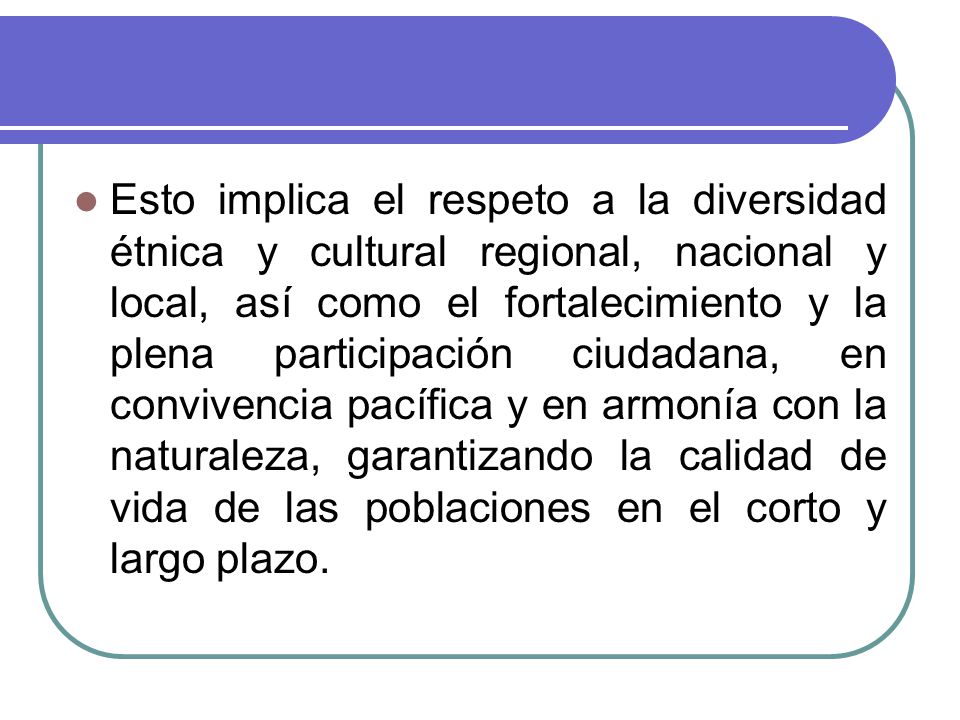 Esto implica el respeto a la diversidad étnica y cultural regional, nacional y local, así como el fortalecimiento y la plena participación ciudadana, en convivencia pacífica y en armonía con la naturaleza, garantizando la calidad de vida de las poblaciones en el corto y largo plazo.