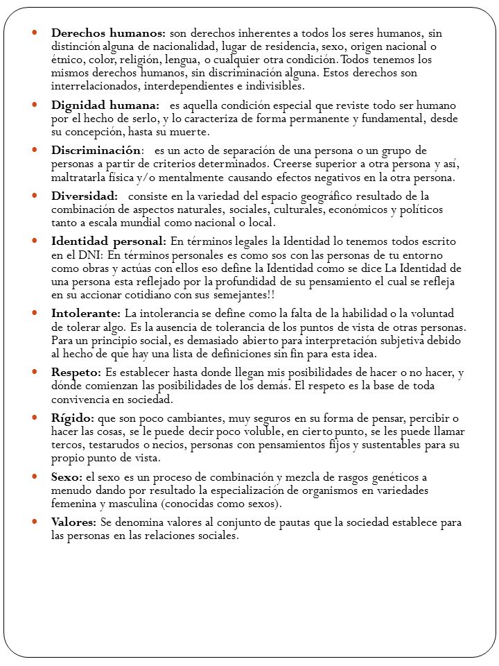 Derechos humanos: son derechos inherentes a todos los seres humanos, sin distinción alguna de nacionalidad, lugar de residencia, sexo, origen nacional o étnico, color, religión, lengua, o cualquier otra condición. Todos tenemos los mismos derechos humanos, sin discriminación alguna. Estos derechos son interrelacionados, interdependientes e indivisibles.