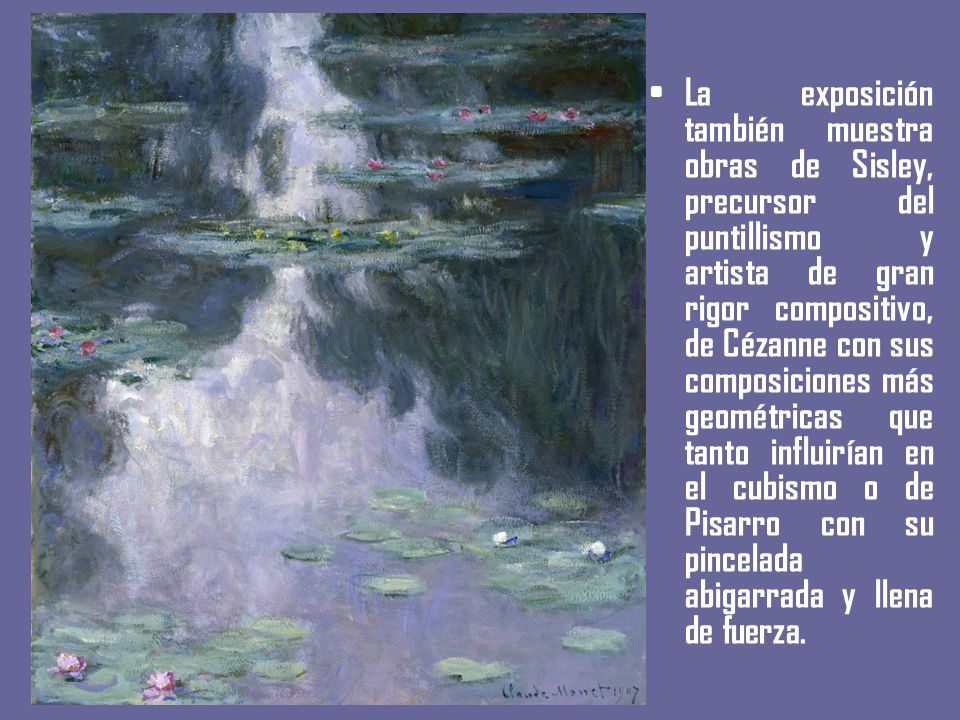 La exposición también muestra obras de Sisley, precursor del puntillismo y artista de gran rigor compositivo, de Cézanne con sus composiciones más geométricas que tanto influirían en el cubismo o de Pisarro con su pincelada abigarrada y llena de fuerza.
