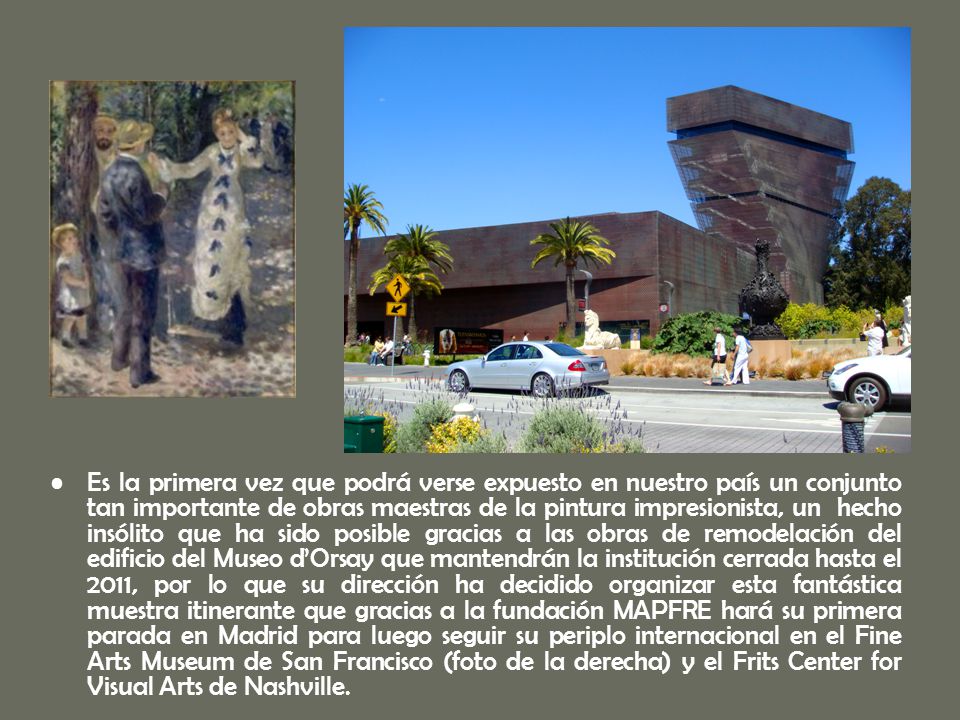 Es la primera vez que podrá verse expuesto en nuestro país un conjunto tan importante de obras maestras de la pintura impresionista, un hecho insólito que ha sido posible gracias a las obras de remodelación del edificio del Museo d’Orsay que mantendrán la institución cerrada hasta el 2011, por lo que su dirección ha decidido organizar esta fantástica muestra itinerante que gracias a la fundación MAPFRE hará su primera parada en Madrid para luego seguir su periplo internacional en el Fine Arts Museum de San Francisco (foto de la derecha) y el Frits Center for Visual Arts de Nashville.
