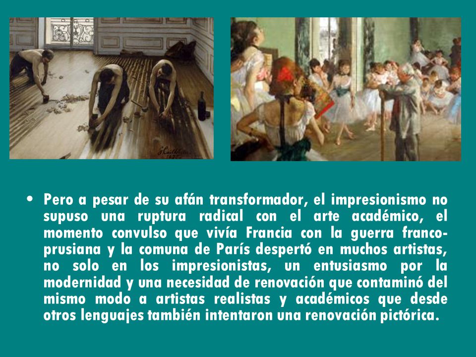 Pero a pesar de su afán transformador, el impresionismo no supuso una ruptura radical con el arte académico, el momento convulso que vivía Francia con la guerra franco-prusiana y la comuna de París despertó en muchos artistas, no solo en los impresionistas, un entusiasmo por la modernidad y una necesidad de renovación que contaminó del mismo modo a artistas realistas y académicos que desde otros lenguajes también intentaron una renovación pictórica.
