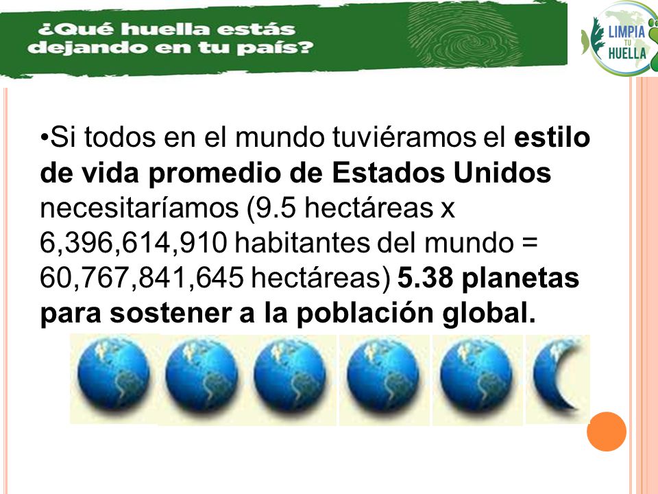 Si todos en el mundo tuviéramos el estilo de vida promedio de Estados Unidos necesitaríamos (9.5 hectáreas x 6,396,614,910 habitantes del mundo = 60,767,841,645 hectáreas) 5.38 planetas para sostener a la población global.