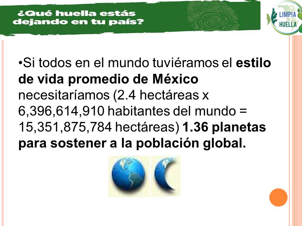 Si todos en el mundo tuviéramos el estilo de vida promedio de México necesitaríamos (2.4 hectáreas x 6,396,614,910 habitantes del mundo = 15,351,875,784 hectáreas) 1.36 planetas para sostener a la población global.