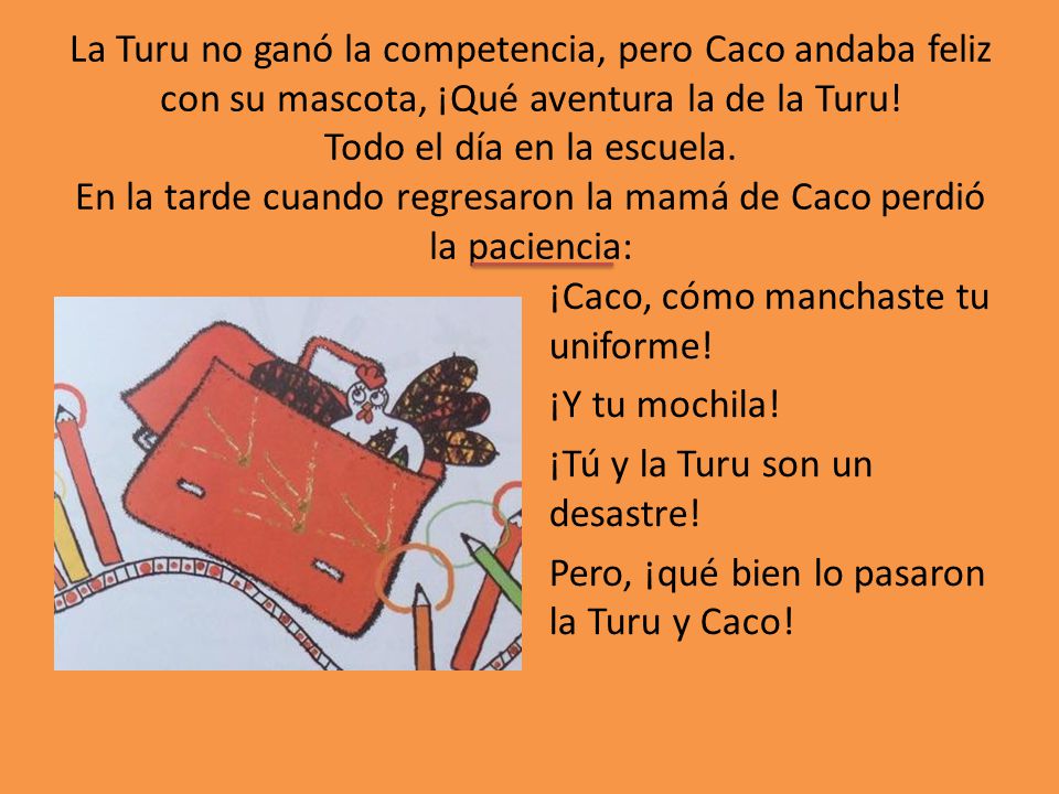La Turu no ganó la competencia, pero Caco andaba feliz con su mascota, ¡Qué aventura la de la Turu! Todo el día en la escuela. En la tarde cuando regresaron la mamá de Caco perdió la paciencia: