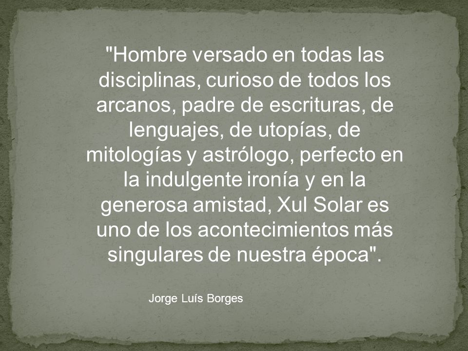 Hombre versado en todas las disciplinas, curioso de todos los arcanos, padre de escrituras, de lenguajes, de utopías, de mitologías y astrólogo, perfecto en la indulgente ironía y en la generosa amistad, Xul Solar es uno de los acontecimientos más singulares de nuestra época .