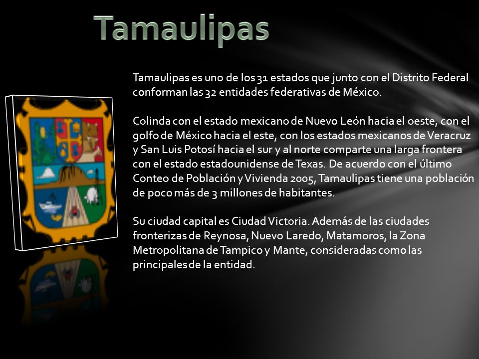 Tamaulipas Tamaulipas es uno de los 31 estados que junto con el Distrito Federal conforman las 32 entidades federativas de México.