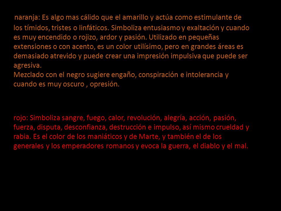 naranja: Es algo mas cálido que el amarillo y actúa como estimulante de los tímidos, tristes o linfáticos. Simboliza entusiasmo y exaltación y cuando es muy encendido o rojizo, ardor y pasión. Utilizado en pequeñas extensiones o con acento, es un color utilísimo, pero en grandes áreas es demasiado atrevido y puede crear una impresión impulsiva que puede ser agresiva. Mezclado con el negro sugiere engaño, conspiración e intolerancia y cuando es muy oscuro , opresión.