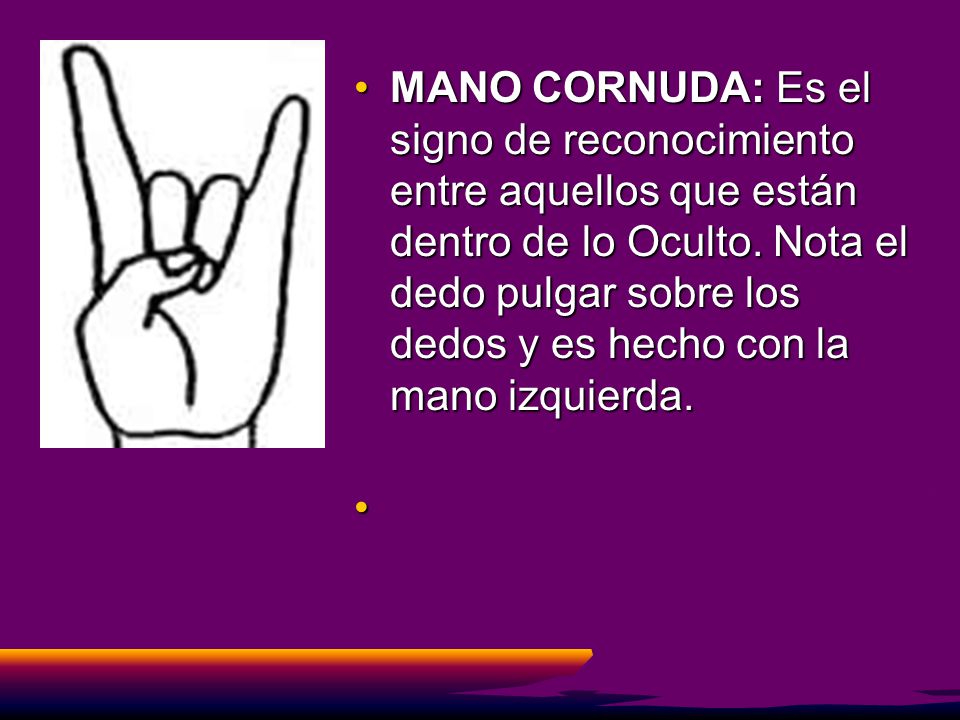 MANO CORNUDA: Es el signo de reconocimiento entre aquellos que están dentro de lo Oculto. Nota el dedo pulgar sobre los dedos y es hecho con la mano izquierda.