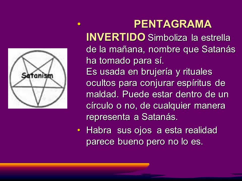 PENTAGRAMA INVERTIDO Simboliza la estrella de la mañana, nombre que Satanás ha tomado para sí. Es usada en brujería y rituales ocultos para conjurar espíritus de maldad. Puede estar dentro de un círculo o no, de cualquier manera representa a Satanás.