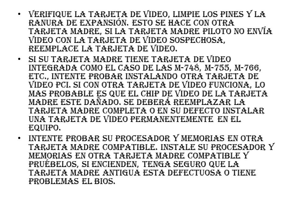 Verifique la tarjeta de video, limpie los pines y la ranura de expansión. Esto se hace con otra tarjeta madre, si la tarjeta madre piloto no envía video con la tarjeta de video sospechosa, reemplace la tarjeta de video.