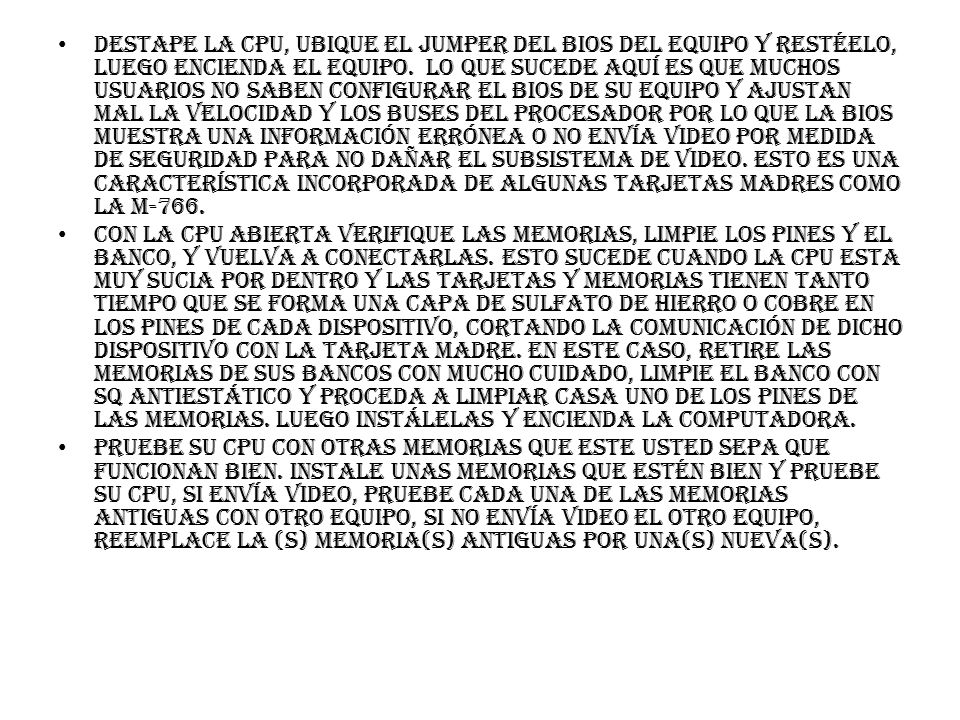 Destape la CPU, ubique el jumper del BIOS del equipo y restéelo, luego encienda el equipo. Lo que sucede aquí es que muchos usuarios no saben configurar el BIOS de su equipo y ajustan mal la velocidad y los buses del procesador por lo que la BIOS muestra una información errónea o no envía video por medida de seguridad para no dañar el subsistema de video. Esto es una característica incorporada de algunas tarjetas madres como la M-766.
