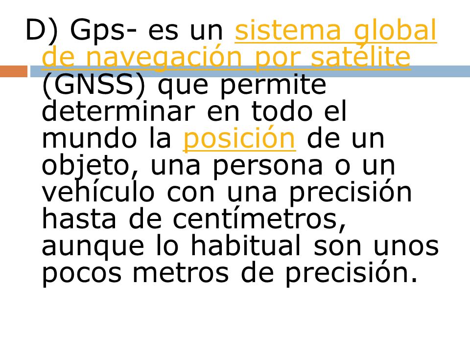 D) Gps- es un sistema global de navegación por satélite (GNSS) que permite determinar en todo el mundo la posición de un objeto, una persona o un vehículo con una precisión hasta de centímetros, aunque lo habitual son unos pocos metros de precisión.