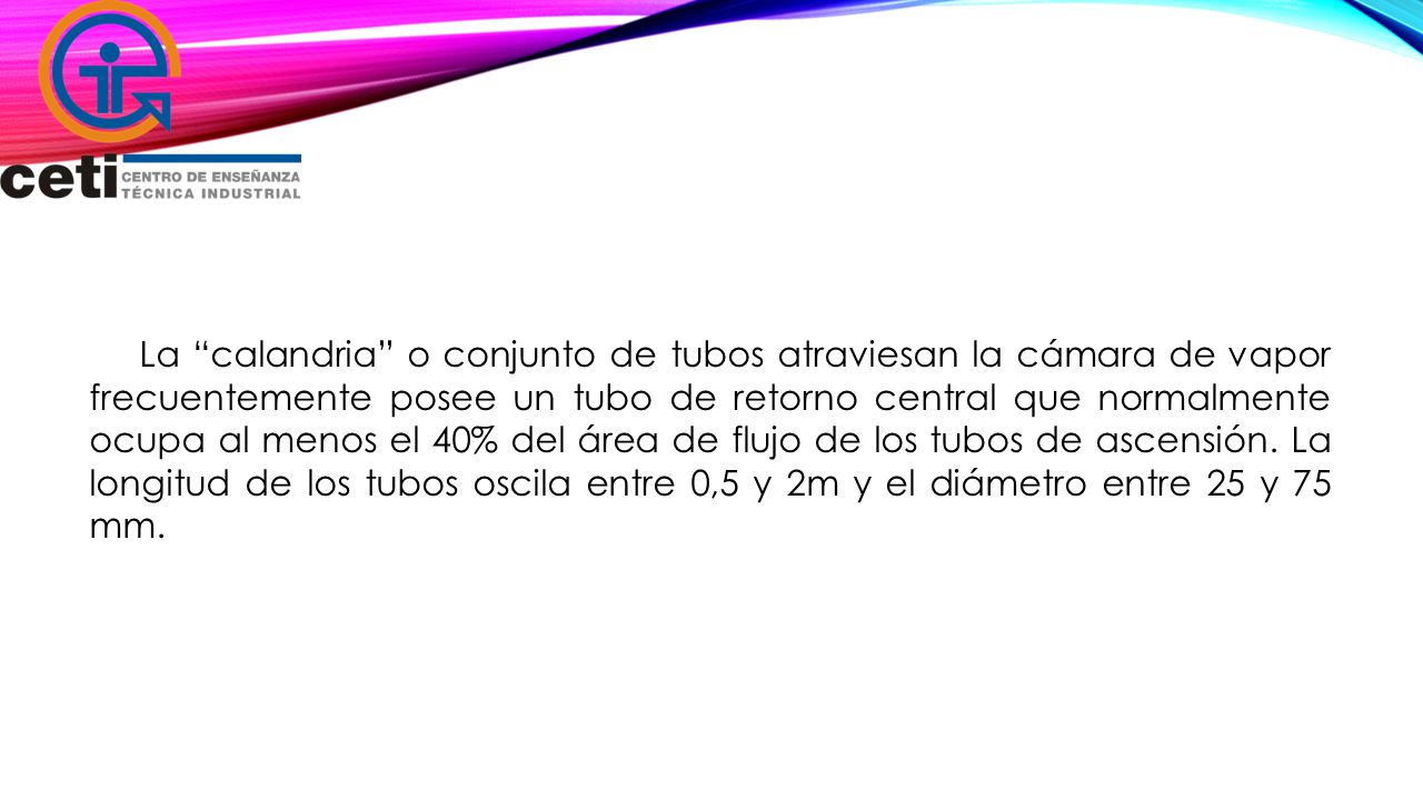 La calandria o conjunto de tubos atraviesan la cámara de vapor frecuentemente posee un tubo de retorno central que normalmente ocupa al menos el 40% del área de flujo de los tubos de ascensión.