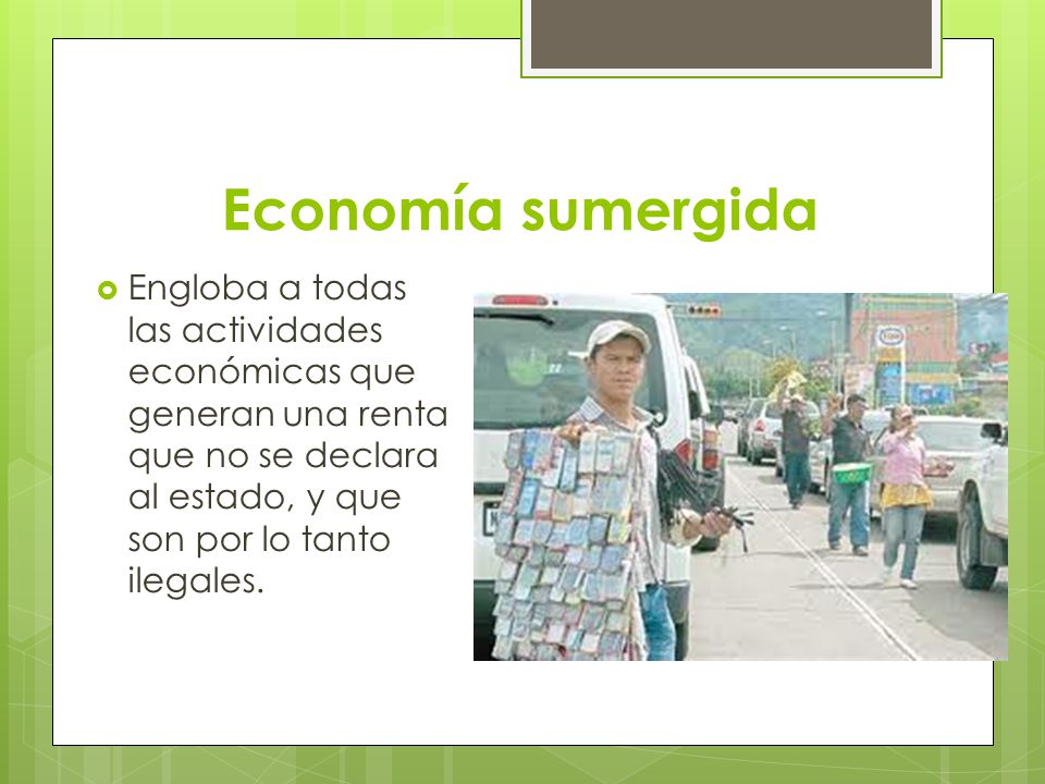Economía sumergida Engloba a todas las actividades económicas que generan una renta que no se declara al estado, y que son por lo tanto ilegales.