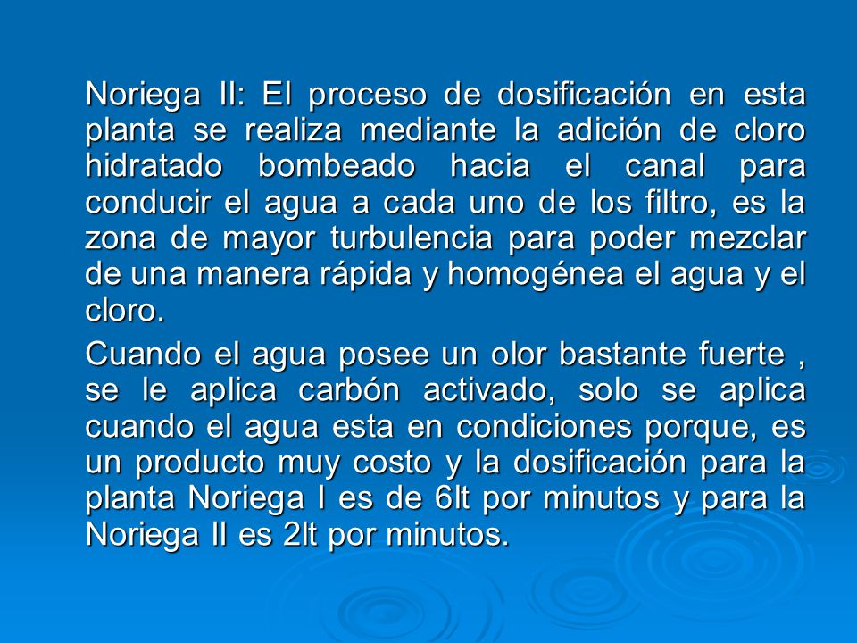 Noriega II: El proceso de dosificación en esta planta se realiza mediante la adición de cloro hidratado bombeado hacia el canal para conducir el agua a cada uno de los filtro, es la zona de mayor turbulencia para poder mezclar de una manera rápida y homogénea el agua y el cloro.
