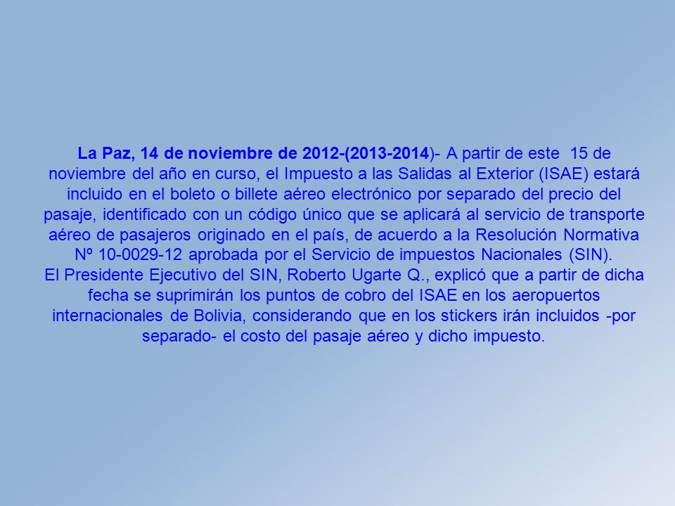 La Paz, 14 de noviembre de 2012-( )- A partir de este 15 de noviembre del año en curso, el Impuesto a las Salidas al Exterior (ISAE) estará incluido en el boleto o billete aéreo electrónico por separado del precio del pasaje, identificado con un código único que se aplicará al servicio de transporte aéreo de pasajeros originado en el país, de acuerdo a la Resolución Normativa Nº aprobada por el Servicio de impuestos Nacionales (SIN).