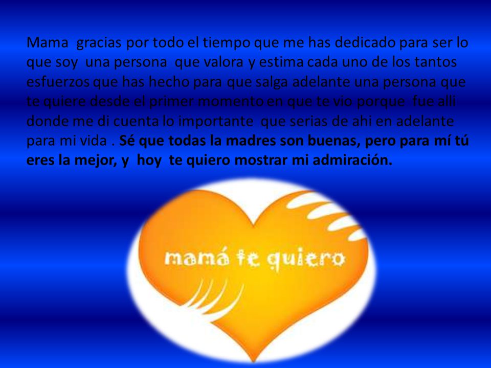 Mama gracias por todo el tiempo que me has dedicado para ser lo que soy una persona que valora y estima cada uno de los tantos esfuerzos que has hecho para que salga adelante una persona que te quiere desde el primer momento en que te vio porque fue alli donde me di cuenta lo importante que serias de ahi en adelante para mi vida .