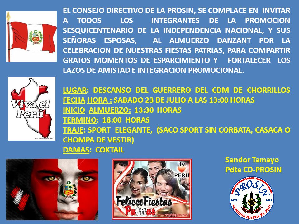 EL CONSEJO DIRECTIVO DE LA PROSIN, SE COMPLACE EN INVITAR A TODOS LOS INTEGRANTES DE LA PROMOCION SESQUICENTENARIO DE LA INDEPENDENCIA NACIONAL, Y SUS SEÑORAS ESPOSAS, AL ALMUERZO DANZANT POR LA CELEBRACION DE NUESTRAS FIESTAS PATRIAS, PARA COMPARTIR GRATOS MOMENTOS DE ESPARCIMIENTO Y FORTALECER LOS LAZOS DE AMISTAD E INTEGRACION PROMOCIONAL.