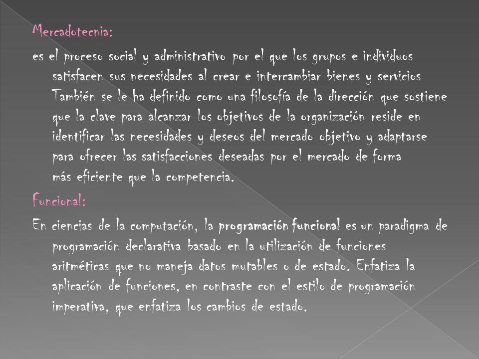 Mercadotecnia: es el proceso social y administrativo por el que los grupos e individuos satisfacen sus necesidades al crear e intercambiar bienes y servicios También se le ha definido como una filosofía de la dirección que sostiene que la clave para alcanzar los objetivos de la organización reside en identificar las necesidades y deseos del mercado objetivo y adaptarse para ofrecer las satisfacciones deseadas por el mercado de forma más eficiente que la competencia.
