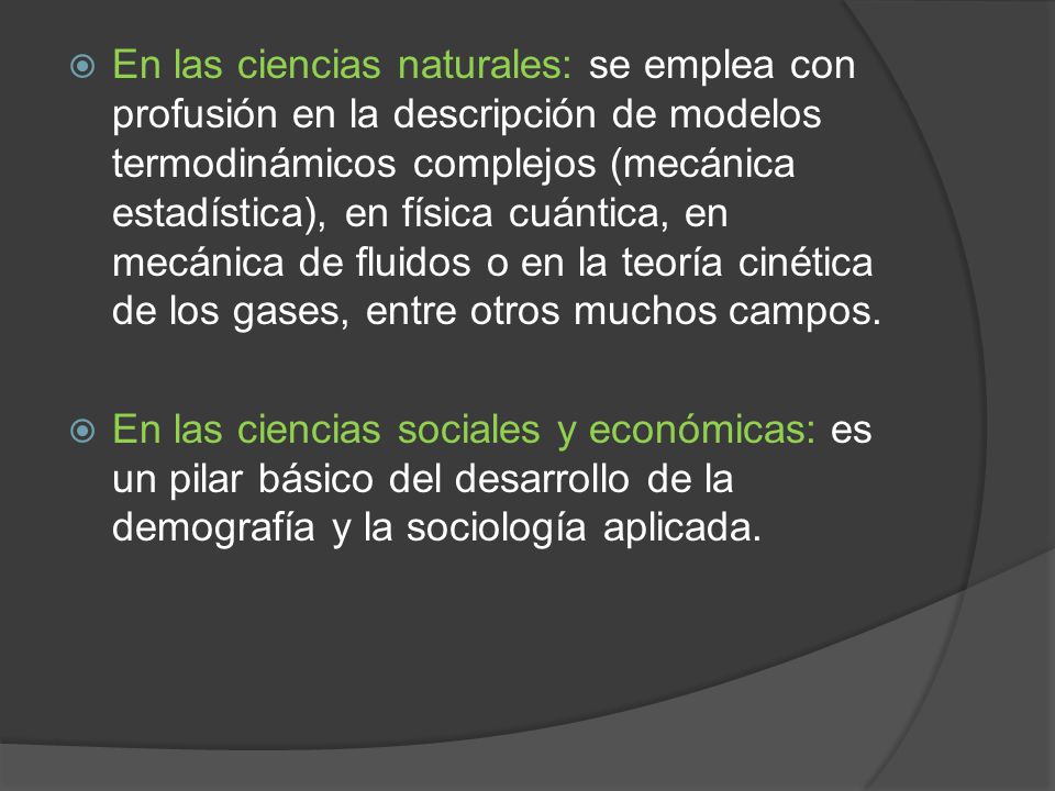 En las ciencias naturales: se emplea con profusión en la descripción de modelos termodinámicos complejos (mecánica estadística), en física cuántica, en mecánica de fluidos o en la teoría cinética de los gases, entre otros muchos campos.