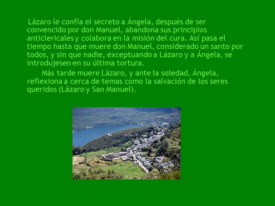 Lázaro le confía el secreto a Ángela, después de ser convencido por don Manuel, abandona sus principios anticlericales y colabora en la misión del cura. Así pasa el tiempo hasta que muere don Manuel, considerado un santo por todos, y sin que nadie, exceptuando a Lázaro y a Ángela, se introdujesen en su última tortura.