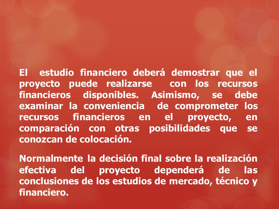 El estudio financiero deberá demostrar que el proyecto puede realizarse con los recursos financieros disponibles. Asimismo, se debe examinar la conveniencia de comprometer los recursos financieros en el proyecto, en comparación con otras posibilidades que se conozcan de colocación.