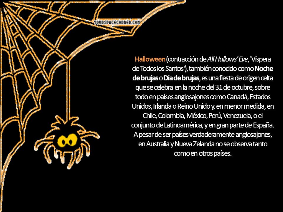 Halloween (contracción de All Hallows Eve, Víspera de Todos los Santos ), también conocido como Noche de brujas o Día de brujas, es una fiesta de origen celta que se celebra en la noche del 31 de octubre, sobre todo en países anglosajones como Canadá, Estados Unidos, Irlanda o Reino Unido y, en menor medida, en Chile, Colombia, México, Perú, Venezuela, o el conjunto de Latinoamérica, y en gran parte de España.
