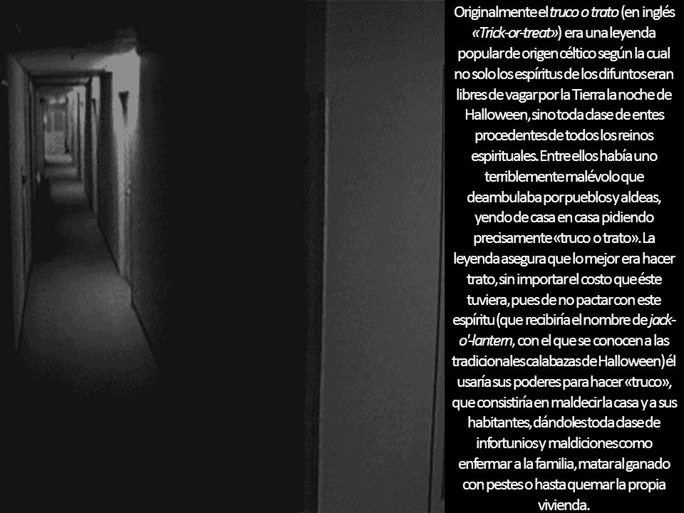 Originalmente el truco o trato (en inglés «Trick-or-treat») era una leyenda popular de origen céltico según la cual no solo los espíritus de los difuntos eran libres de vagar por la Tierra la noche de Halloween, sino toda clase de entes procedentes de todos los reinos espirituales.
