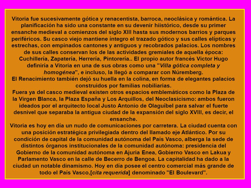 Vitoria fue sucesivamente gótica y renacentista, barroca, neoclásica y romántica. La planificación ha sido una constante en su devenir hiistórico, desde su primer ensanche medieval a comienzos del siglo XIII hasta sus modernos barrios y parques periféricos. Su casco viejo mantiene íntegro el trazado gótico y sus calles elípticas y estrechas, con empinados cantones y antiguos y recobrados palacios. Los nombres de sus calles conservan los de las actividades gremiales de aquella época: Cuchillería, Zapatería, Herrería, Pintorería.. El propio autor francés Victor Hugo definiría a Vitoria en una de sus obras como una Villa gótica completa y homogénea , e incluso, la llegó a comparar con Núremberg.