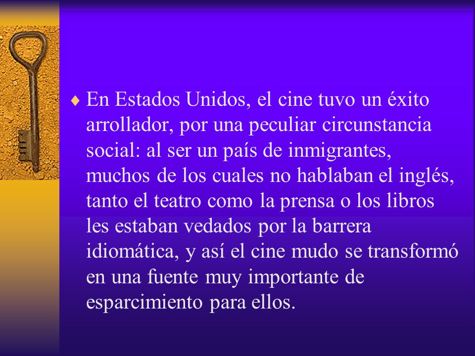 En Estados Unidos, el cine tuvo un éxito arrollador, por una peculiar circunstancia social: al ser un país de inmigrantes, muchos de los cuales no hablaban el inglés, tanto el teatro como la prensa o los libros les estaban vedados por la barrera idiomática, y así el cine mudo se transformó en una fuente muy importante de esparcimiento para ellos.