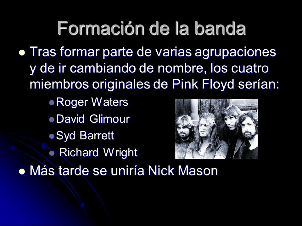 Formación de la banda Tras formar parte de varias agrupaciones y de ir cambiando de nombre, los cuatro miembros originales de Pink Floyd serían: