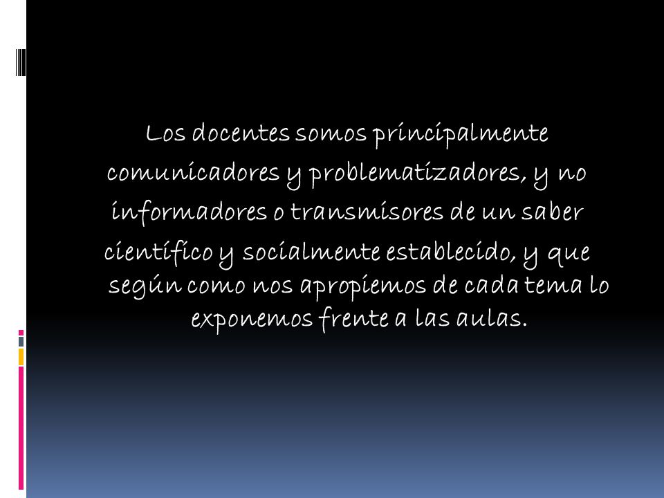 Los docentes somos principalmente comunicadores y problematizadores, y no informadores o transmisores de un saber científico y socialmente establecido, y que según como nos apropiemos de cada tema lo exponemos frente a las aulas.