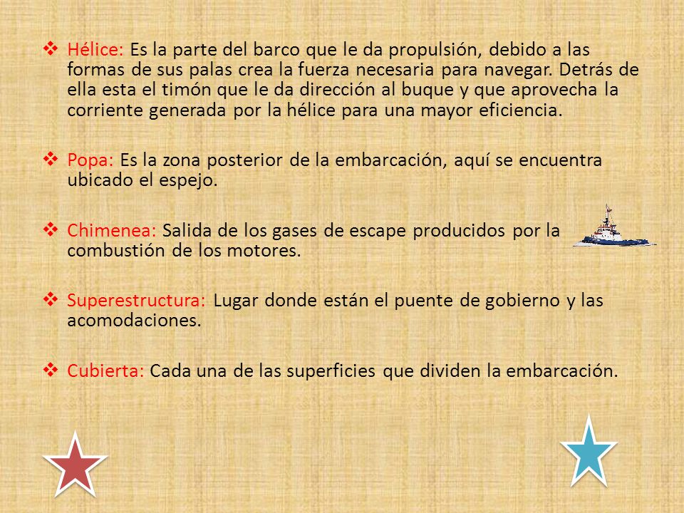 Hélice: Es la parte del barco que le da propulsión, debido a las formas de sus palas crea la fuerza necesaria para navegar. Detrás de ella esta el timón que le da dirección al buque y que aprovecha la corriente generada por la hélice para una mayor eficiencia.