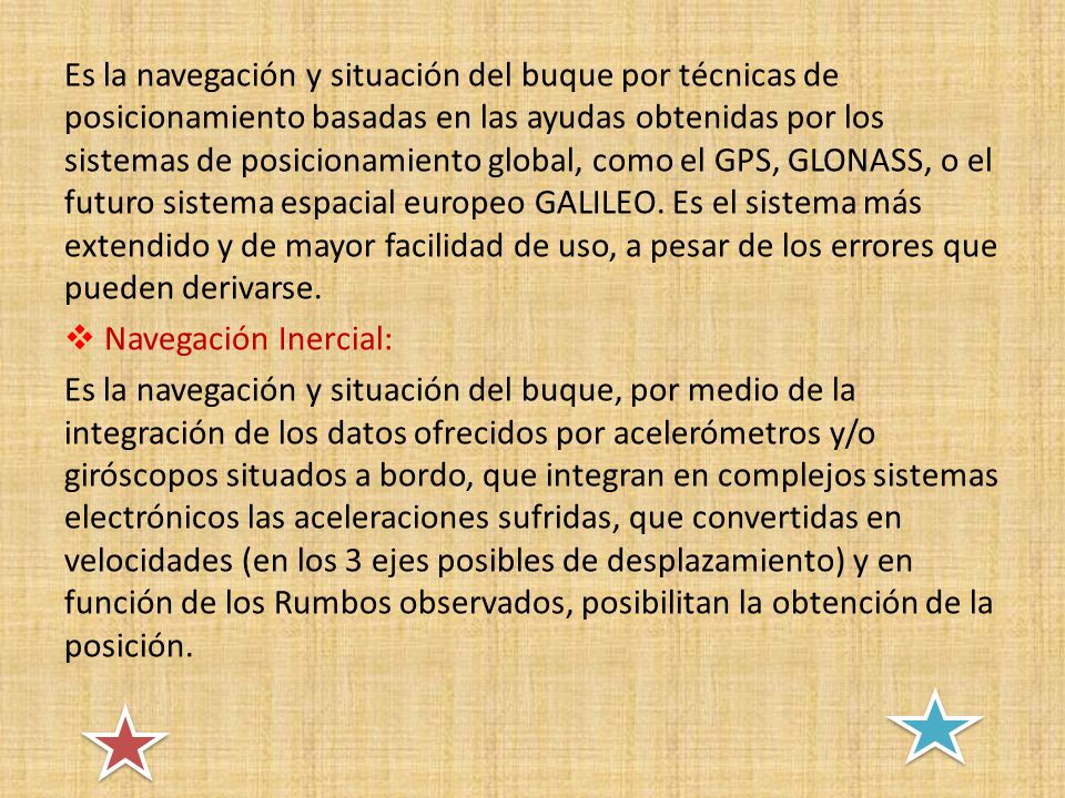 Es la navegación y situación del buque por técnicas de posicionamiento basadas en las ayudas obtenidas por los sistemas de posicionamiento global, como el GPS, GLONASS, o el futuro sistema espacial europeo GALILEO. Es el sistema más extendido y de mayor facilidad de uso, a pesar de los errores que pueden derivarse.