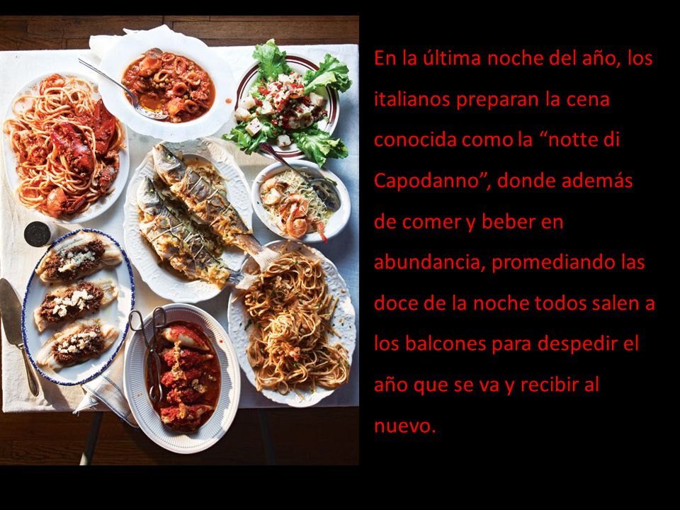 En la última noche del año, los italianos preparan la cena conocida como la notte di Capodanno , donde además de comer y beber en abundancia, promediando las doce de la noche todos salen a los balcones para despedir el año que se va y recibir al nuevo.