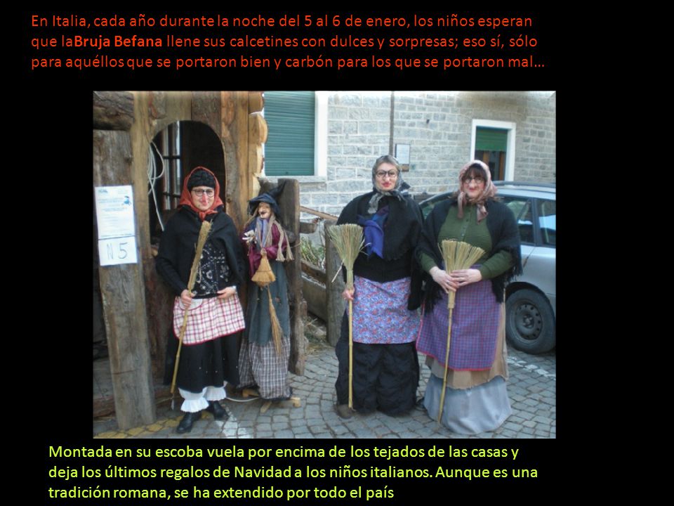 En Italia, cada año durante la noche del 5 al 6 de enero, los niños esperan que laBruja Befana llene sus calcetines con dulces y sorpresas; eso sí, sólo para aquéllos que se portaron bien y carbón para los que se portaron mal…