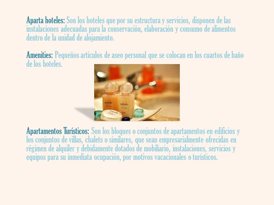 Aparta hoteles: Son los hoteles que por su estructura y servicios, disponen de las instalaciones adecuadas para la conservación, elaboración y consumo de alimentos dentro de la unidad de alojamiento. Amenities: Pequeños artículos de aseo personal que se colocan en los cuartos de baño de los hoteles.