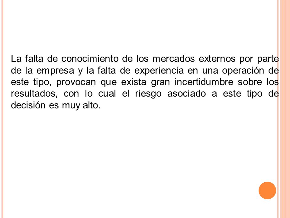 La falta de conocimiento de los mercados externos por parte de la empresa y la falta de experiencia en una operación de este tipo, provocan que exista gran incertidumbre sobre los resultados, con lo cual el riesgo asociado a este tipo de decisión es muy alto.