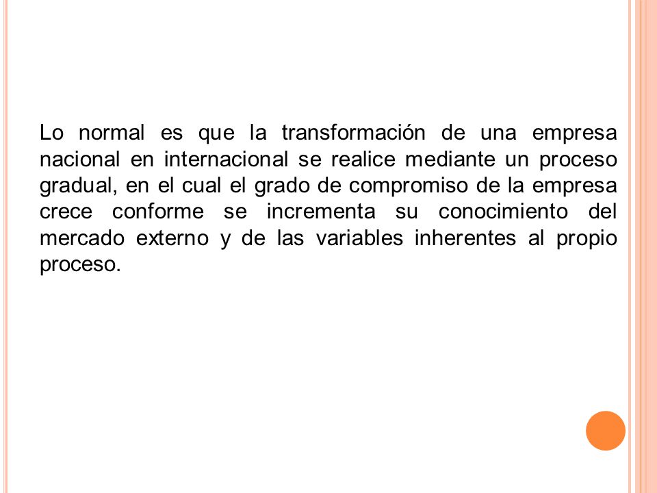 Lo normal es que la transformación de una empresa nacional en internacional se realice mediante un proceso gradual, en el cual el grado de compromiso de la empresa crece conforme se incrementa su conocimiento del mercado externo y de las variables inherentes al propio proceso.