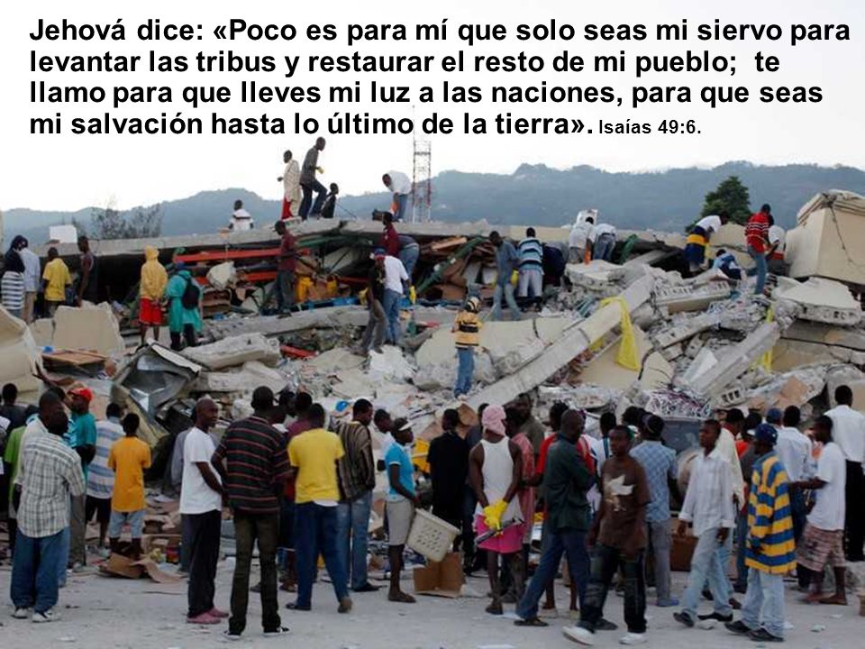 Jehová dice: «Poco es para mí que solo seas mi siervo para levantar las tribus y restaurar el resto de mi pueblo; te llamo para que lleves mi luz a las naciones, para que seas mi salvación hasta lo último de la tierra».