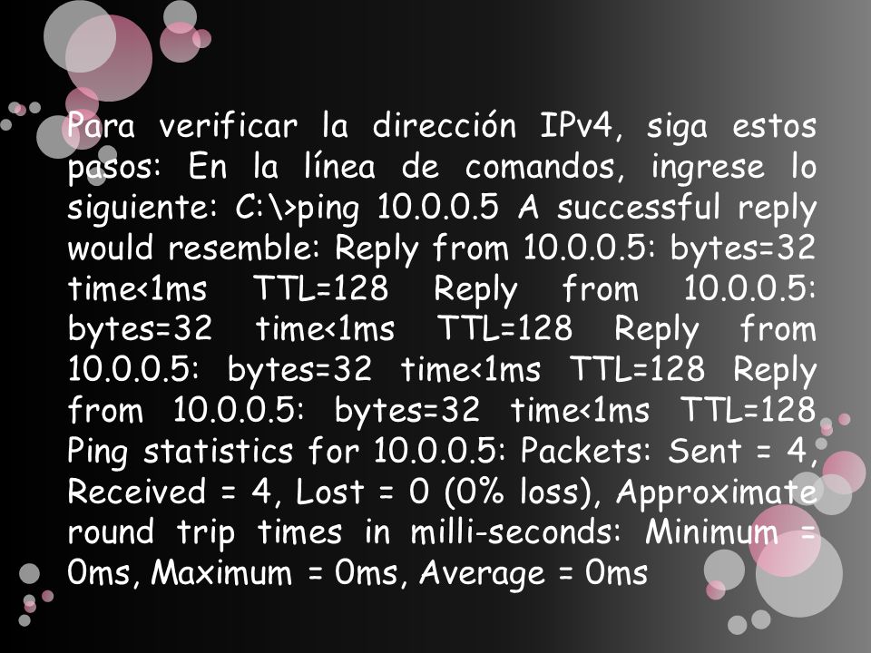 Para verificar la dirección IPv4, siga estos pasos: En la línea de comandos, ingrese lo siguiente: C:\>ping A successful reply would resemble: Reply from : bytes=32 time<1ms TTL=128 Reply from : bytes=32 time<1ms TTL=128 Reply from : bytes=32 time<1ms TTL=128 Reply from : bytes=32 time<1ms TTL=128 Ping statistics for : Packets: Sent = 4, Received = 4, Lost = 0 (0% loss), Approximate round trip times in milli-seconds: Minimum = 0ms, Maximum = 0ms, Average = 0ms