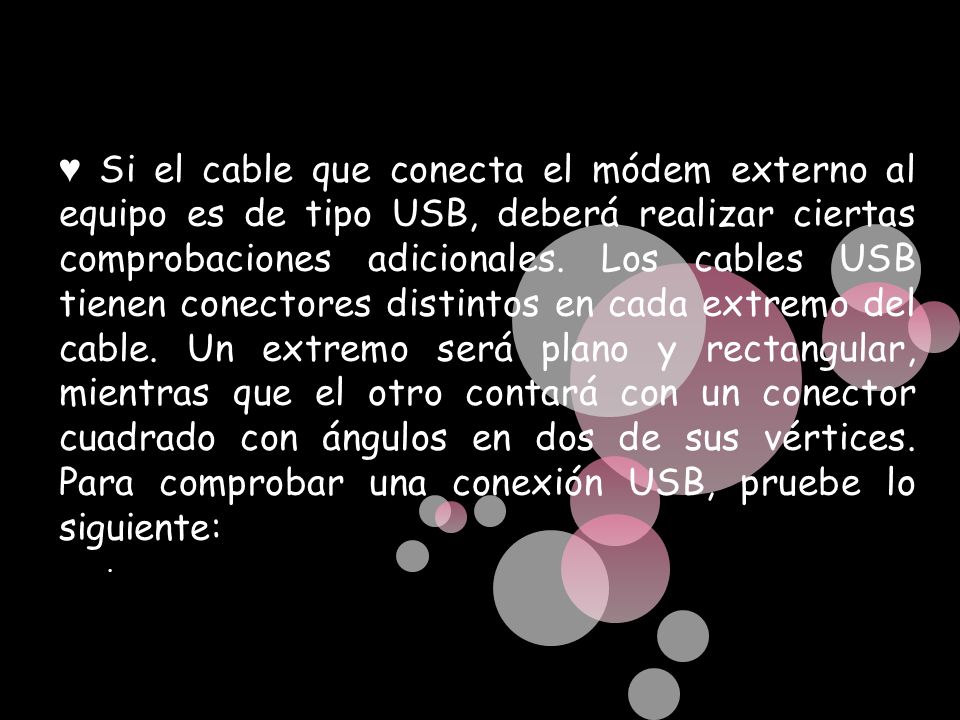 ♥ Si el cable que conecta el módem externo al equipo es de tipo USB, deberá realizar ciertas comprobaciones adicionales. Los cables USB tienen conectores distintos en cada extremo del cable. Un extremo será plano y rectangular, mientras que el otro contará con un conector cuadrado con ángulos en dos de sus vértices. Para comprobar una conexión USB, pruebe lo siguiente: