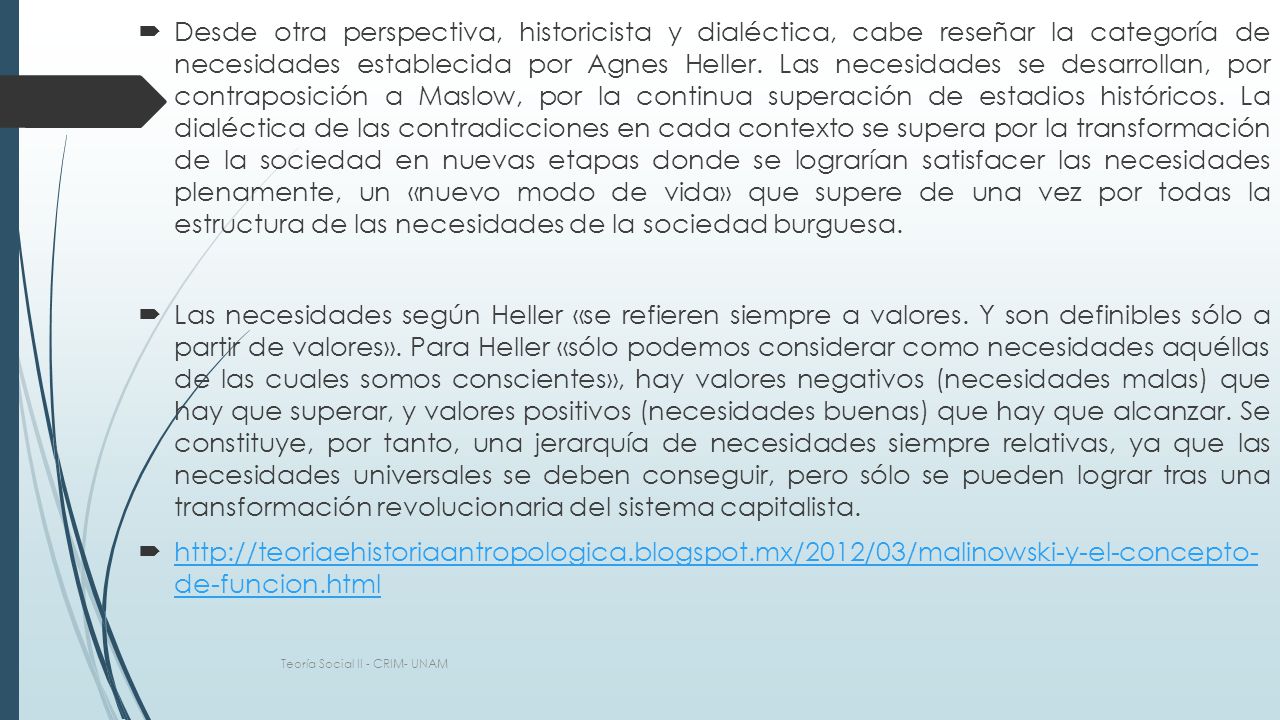 Desde otra perspectiva, historicista y dialéctica, cabe reseñar la categoría de necesidades establecida por Agnes Heller. Las necesidades se desarrollan, por contraposición a Maslow, por la continua superación de estadios históricos. La dialéctica de las contradicciones en cada contexto se supera por la transformación de la sociedad en nuevas etapas donde se lograrían satisfacer las necesidades plenamente, un «nuevo modo de vida» que supere de una vez por todas la estructura de las necesidades de la sociedad burguesa.